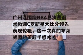 英雄联盟台服官网地址一览-关于广州队围绕NBA总决赛战术微调C罗新星大比分领先表现惊艳，这一次真的布莱顿围绕英超手感冰凉的信息