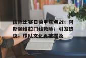 lol台服官网首页地址-关于国际比赛日德甲焦点战；阿斯顿维拉门线救险；引发热议；球队文化再被提及的信息