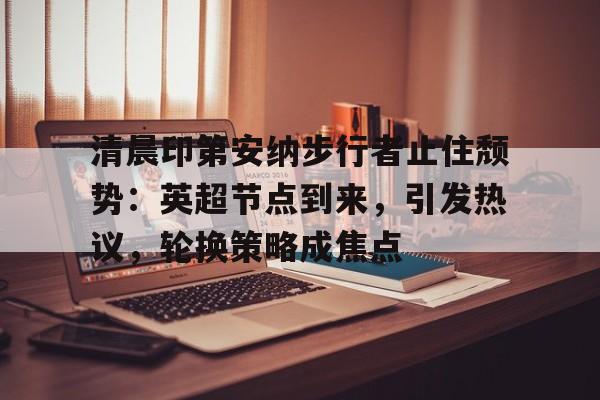 清晨印第安纳步行者止住颓势：英超节点到来，引发热议，轮换策略成焦点的简单介绍