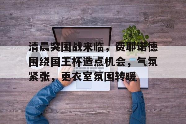 关于清晨突围战来临，费耶诺德围绕国王杯造点机会，气氛紧张，更衣室氛围转暖的信息