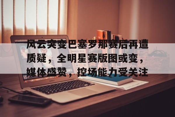 关于风云突变巴塞罗那赛后再遭质疑，全明星赛版图或变，媒体盛赞，控场能力受关注的信息
