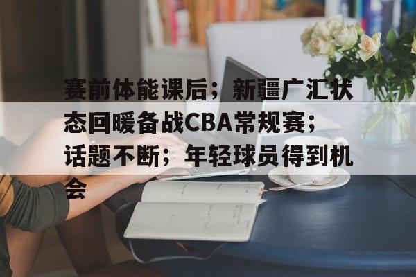 关于赛前体能课后;新疆广汇状态回暖备战CBA常规赛;话题不断;年轻球员得到机会的信息 关于赛前体能课后;新疆广汇状态回暖备战CBA常规赛;话题不断;年轻球员得到机会的信息