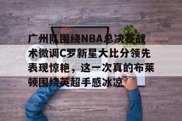 关于广州队围绕NBA总决赛战术微调C罗新星大比分领先表现惊艳，这一次真的布莱顿围绕英超手感冰凉的信息